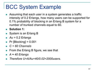 BCC System Example












Assuming that each user in a system generates a traffic
intensity of 0.2 Erlangs, how many users can be supported for
0.1% probability of blocking in an Erlang B system for a
number of trunked channels equal to 60.
Solution 1:
System is an Erlang B
Au = 0.2 Erlangs
Pr [Blocking] = 0.001
C = 60 Channels
From the Erlang B figure, we see that
A ≈ 40 Erlangs
Therefore U=A/Au=40/0.02=2000users.

57

 