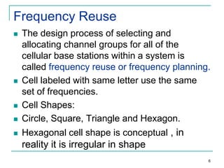 Frequency Reuse



The design process of selecting and
allocating channel groups for all of the
cellular base stations within a system is
called frequency reuse or frequency planning.
Cell labeled with same letter use the same
set of frequencies.
Cell Shapes:
Circle, Square, Triangle and Hexagon.



Hexagonal cell shape is conceptual , in







reality it is irregular in shape
6

 