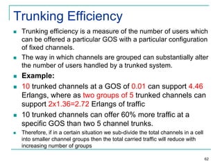 Trunking Efficiency











Trunking efficiency is a measure of the number of users which
can be offered a particular GOS with a particular configuration
of fixed channels.
The way in which channels are grouped can substantially alter
the number of users handled by a trunked system.

Example:
10 trunked channels at a GOS of 0.01 can support 4.46
Erlangs, where as two groups of 5 trunked channels can
support 2x1.36=2.72 Erlangs of traffic
10 trunked channels can offer 60% more traffic at a
specific GOS than two 5 channel trunks.
Therefore, if in a certain situation we sub-divide the total channels in a cell
into smaller channel groups then the total carried traffic will reduce with
increasing number of groups
62

 