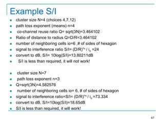Example S/I


















cluster size N=4 (choices 4,7,12)
path loss exponent (means) n=4
co-channel reuse ratio Q= sqrt(3N)=3.464102
Ratio of distance to radius Q=D/R=3.464102
number of neighboring cells io=6 ,# of sides of hexagon
signal to interference ratio S/I= (D/R)^n / io =24
convert to dB, S/I= 10log(S/I)=13.80211dB
S/I is less than required, it will not work!
cluster size N=7
path loss exponent n=3
Q=sqrt(3N)=4.582576
number of neighboring cells io= 6, # of sides of hexagon
signal to interference ratio=S/I= (D/R)^n / io =73.334
convert to dB, S/I=10log(S/I)=18.65dB
S/I is less than required, it will work!
67

 