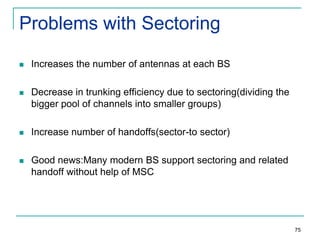 Problems with Sectoring


Increases the number of antennas at each BS



Decrease in trunking efficiency due to sectoring(dividing the
bigger pool of channels into smaller groups)



Increase number of handoffs(sector-to sector)



Good news:Many modern BS support sectoring and related
handoff without help of MSC

75

 