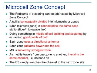 Microcell Zone Concept














The Problems of sectoring can be addressed by Microcell
Zone Concept
A cell is conceptually divided into microcells or zones
Each microcell(zone) is connected to the same base
station(fiber/microwave link)
Doing something in middle of cell splitting and sectoring by
extracting good points of both
Each zone uses a directional antenna
Each zone radiates power into the cell.
MS is served by strongest zone
As mobile travels from one zone to another, it retains the
same channel, i.e. no hand off
The BS simply switches the channel to the next zone site
76

 