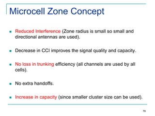 Microcell Zone Concept


Reduced Interference (Zone radius is small so small and
directional antennas are used).



Decrease in CCI improves the signal quality and capacity.



No loss in trunking efficiency (all channels are used by all
cells).



No extra handoffs.



Increase in capacity (since smaller cluster size can be used).
78

 