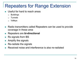 Repeaters for Range Extension


Useful for hard to reach areas












Buildings
Tunnels
Valleys

Radio transmitters called Repeaters can be used to provide
coverage in these area
Repeaters are bi-directional
Rx signals from BS
Amplify the signals
Re-radiate the signals
Received noise and interference is also re-radiated

79

 