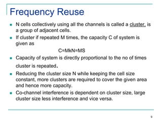 Frequency Reuse






N cells collectively using all the channels is called a cluster, is
a group of adjacent cells.
If cluster if repeated M times, the capacity C of system is
given as
C=MkN=MS
Capacity of system is directly proportional to the no of times
cluster is repeated.





Reducing the cluster size N while keeping the cell size
constant, more clusters are required to cover the given area
and hence more capacity.
Co-channel interference is dependent on cluster size, large
cluster size less interference and vice versa.

9

 