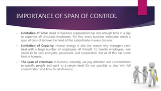 IMPORTANCE OF SPAN OF CONTROL
• Limitation of time: Head of business organization has not enough time in a day
to supervise all divisional employees. For this, every business enterprise needs a
span of control to have the head of the subordinate in every division.
• Limitation of Capacity: Human energy is also the reason why managers can’t
deal with a large number of employees all himself. To handle employees, one
needs to be very energetic, passionate, and cooperative, But all of this has some
limit in humans.
• The span of attention: In humans, naturally, we pay attention and concentration
to specific people and work to a certain level. It’s not possible to deal with full
concentration and time for all divisions.
 