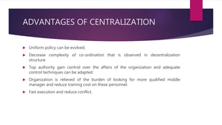 ADVANTAGES OF CENTRALIZATION
 Uniform policy can be evolved.
 Decrease complexity of co-ordination that is observed in decentralization
structure.
 Top authority gain control over the affairs of the organization and adequate
control techniques can be adapted.
 Organization is relieved of the burden of looking for more qualified middle
manager and reduce training cost on these personnel.
 Fast execution and reduce conflict.
 