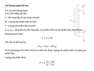 3.4 Chưng luyện liên tục
3.4.1 Sơ đồ chưng luyện
3.4.2 Cân bằng vật liệu
F - Hỗn hợp đầu đi vào tháp, kmol/h
W - Lượng sản phẩm đáy, kmol/h
P - Lượng sản phẩm đáy, kmol/h
xF, xP, xW - nồng độ của hỗn hợp đầu, sản phẩm đỉnh và sản phẩm đáy, kmol/kmol.
Phương trình CBVL:
𝐹𝐹 = 𝑃𝑃 + 𝑊𝑊
Cho cấu tử dễ bay hơi:
𝐹𝐹𝑥𝑥𝐹𝐹 = 𝑃𝑃𝑥𝑥𝑃𝑃 + 𝑊𝑊𝑥𝑥𝑊𝑊
Từ hai phương trình CBVL trên ta có thể tính được lượng sản phẩm đỉnh và lượng sản
phẩm đáy.
Lượng sản phẩm đỉnh:
𝑃𝑃 = 𝐹𝐹
𝑥𝑥𝐹𝐹 − 𝑥𝑥𝑊𝑊
𝑥𝑥𝑃𝑃 − 𝑥𝑥𝑊𝑊
 