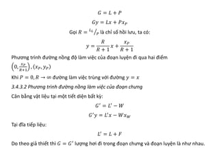 𝐺𝐺 = 𝐿𝐿 + 𝑃𝑃
𝐺𝐺𝐺𝐺 = 𝐿𝐿𝐿𝐿 + 𝑃𝑃𝑥𝑥𝑃𝑃
Gọi 𝑅𝑅 = �
𝐿𝐿𝐿𝐿
𝑃𝑃 là chỉ số hồi lưu, ta có:
𝑦𝑦 =
𝑅𝑅
𝑅𝑅 + 1
𝑥𝑥 +
𝑥𝑥𝑃𝑃
𝑅𝑅 + 1
Phương trình đường nồng độ làm việc của đoạn luyện đi qua hai điểm
0,
𝑥𝑥𝑃𝑃
𝑅𝑅+1
, 𝑥𝑥𝑃𝑃, 𝑦𝑦𝑃𝑃
Khi 𝑃𝑃 = 0, 𝑅𝑅 → ∞ đường làm việc trùng với đường 𝑦𝑦 = 𝑥𝑥
3.4.3.2 Phương trình đường nồng làm việc của đoạn chưng
Cân bằng vật liệu tại một tiết diện bất kỳ:
𝐺𝐺′
= 𝐿𝐿′
− 𝑊𝑊
𝐺𝐺′
𝑦𝑦 = 𝐿𝐿′
𝑥𝑥 − 𝑊𝑊𝑥𝑥𝑊𝑊
Tại đĩa tiếp liệu:
𝐿𝐿′ = 𝐿𝐿 + 𝐹𝐹
Do theo giả thiết thì 𝐺𝐺 = 𝐺𝐺′
lượng hơi đi trong đoạn chưng và đoạn luyện là như nhau.
 