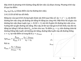 Đây chính là phương trình đường nồng độ làm việc của đoạn chưng. Phương trình này
đi qua hai điểm:
(xW, yW); (xF, yF) (Giao điểm của hai đường làm việc).
3.4.3.3 Chỉ số hồi lưu tối thiểu
Động lực của quá trình chưng luyện được xác đinh qua hiệu số ∆𝑦𝑦 = 𝑦𝑦∗
− 𝑦𝑦, do đó khi
đường làm việc càng sát đường cân bằng thì động lực càng nhỏ. Mặt khác hệ số góc của
đường làm việc đoạn luyện 𝑡𝑡𝑡𝑡𝑡𝑡 = 𝑅𝑅/(𝑅𝑅 + 1) nên khi R giảm thì đường làm việc có xu
hướng tiến lại gần đường cân bằng. Như vậy sẽ tồn tại một giá trị R tối thiểu nào đó mà
động lực bằng 0. Để xác định Rmin ta làm như sau: Từ điểm 𝑦𝑦𝑃𝑃 = 𝑥𝑥𝑃𝑃 trên đường chéo kẻ
đường thẳng tiếp tuyến với đường cân bằng, đường tiếp tuyến này cắt đường thẳng
𝑥𝑥 = 𝑥𝑥𝐹𝐹 tại một điểm có tung độ là 𝑦𝑦 = 𝑦𝑦𝐹𝐹𝐹𝐹𝐹𝐹𝐹𝐹
𝑡𝑡𝑡𝑡𝛼𝛼𝑚𝑚𝑚𝑚𝑚𝑚 =
𝑅𝑅𝑚𝑚𝑚𝑚𝑚𝑚
𝑅𝑅𝑚𝑚𝑚𝑚𝑚𝑚 + 1
=
𝑥𝑥𝑃𝑃 − 𝑦𝑦𝐹𝐹𝐹𝐹𝐹𝐹𝐹𝐹
𝑥𝑥𝑃𝑃 − 𝑥𝑥𝐹𝐹
Rút ra:
𝑅𝑅𝑚𝑚𝑚𝑚𝑚𝑚 =
𝑥𝑥𝑃𝑃 − 𝑦𝑦𝐹𝐹𝐹𝐹𝐹𝐹𝐹𝐹
𝑦𝑦𝐹𝐹𝐹𝐹𝐹𝐹𝐹𝐹 − 𝑥𝑥𝐹𝐹
 