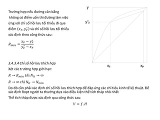 Trường hợp nếu đường cân bằng
không có điểm uốn thì đường làm việc
ứng với chỉ số hồi lưu tối thiểu đi qua
điểm 𝑥𝑥𝐹𝐹, 𝑦𝑦𝐹𝐹
∗
và chỉ số hồi lưu tối thiểu
xác định theo công thức sau:
𝑅𝑅𝑚𝑚𝑚𝑚𝑚𝑚 =
𝑥𝑥𝑃𝑃 − 𝑦𝑦𝐹𝐹
∗
𝑦𝑦𝐹𝐹
∗
− 𝑥𝑥𝐹𝐹
3.4.3.4 Chỉ số hồi lưu thích hợp
Xét các trường hợp giới hạn:
𝑅𝑅 → 𝑅𝑅𝑚𝑚𝑚𝑚𝑚𝑚 𝑡𝑡𝑡𝑡 𝑁𝑁𝑙𝑙𝑙𝑙 → ∞
𝑅𝑅 → ∞ 𝑡𝑡𝑡𝑡 𝑁𝑁𝑙𝑙𝑙𝑙 → 𝑁𝑁𝑚𝑚𝑚𝑚𝑚𝑚
Do đó cần phải xác định chỉ số hồi lưu thích hợp để đáp ứng các chỉ tiêu kinh tế kỹ thuật. Để
xác định Ropt người ta thường dựa vào điều kiện thể tích tháp nhỏ nhất
Thể tích tháp được xác định qua công thức sau:
𝑉𝑉 = 𝑓𝑓. 𝐻𝐻
 
