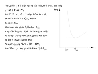 Trong đó f là tiết diện ngang của tháp, H là chiều cao tháp
𝑓𝑓~ 𝑅𝑅 + 1 ; 𝐻𝐻~𝑁𝑁𝑙𝑙𝑙𝑙
Do đó để tìm thể tích tháp nhỏ nhất ta sẽ
khảo sát tích 𝑅𝑅 + 1 𝑁𝑁𝑙𝑙𝑙𝑙 theo R
Xác định Rmin
Cho tùy ý các giá trị Ri lớn hơn Rmin,
ứng với mỗi giá trị Ri vẽ các đường làm việc
của đoạn chưng và đoạn luyện và xác định
số đĩa lý thuyết tương ứng.
Vẽ đường cong 𝑓𝑓 𝑅𝑅 = 𝑅𝑅 + 1 𝑁𝑁𝑙𝑙𝑙𝑙
tìm điểm cực tiểu, qua đó sẽ xác định Ropt.
 