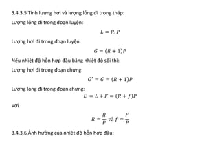 3.4.3.5 Tính lượng hơi và lượng lỏng đi trong tháp:
Lượng lỏng đi trong đoạn luyện:
𝐿𝐿 = 𝑅𝑅. 𝑃𝑃
Lượng hơi đi trong đoạn luyện:
𝐺𝐺 = 𝑅𝑅 + 1 𝑃𝑃
Nếu nhiệt độ hỗn hợp đầu bằng nhiệt độ sôi thì:
Lượng hơi đi trong đoạn chưng:
𝐺𝐺′
= 𝐺𝐺 = 𝑅𝑅 + 1 𝑃𝑃
Lượng lỏng đi trong đoạn chưng:
𝐿𝐿′
= 𝐿𝐿 + 𝐹𝐹 = 𝑅𝑅 + 𝑓𝑓 𝑃𝑃
Với
𝑅𝑅 =
𝑅𝑅
𝑃𝑃
𝑣𝑣𝑣 𝑓𝑓 =
𝐹𝐹
𝑃𝑃
3.4.3.6 Ảnh hưởng của nhiệt độ hỗn hợp đầu:
 