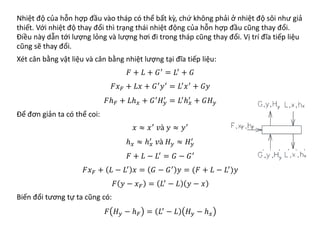 Nhiệt độ của hỗn hợp đầu vào tháp có thể bất kỳ, chứ không phải ở nhiệt độ sôi như giả
thiết. Với nhiệt độ thay đổi thì trạng thái nhiệt động của hỗn hợp đầu cũng thay đổi.
Điều này dẫn tới lượng lỏng và lượng hơi đi trong tháp cũng thay đổi. Vị trí đĩa tiếp liệu
cũng sẽ thay đổi.
Xét cân bằng vật liệu và cân bằng nhiệt lượng tại đĩa tiếp liệu:
𝐹𝐹 + 𝐿𝐿 + 𝐺𝐺′
= 𝐿𝐿′
+ 𝐺𝐺
𝐹𝐹𝑥𝑥𝐹𝐹 + 𝐿𝐿𝐿𝐿 + 𝐺𝐺′𝑦𝑦′ = 𝐿𝐿′𝑥𝑥′ + 𝐺𝐺𝐺𝐺
𝐹𝐹ℎ𝐹𝐹 + 𝐿𝐿ℎ𝑥𝑥 + 𝐺𝐺′
𝐻𝐻𝑦𝑦
′
= 𝐿𝐿′
ℎ𝑥𝑥
′
+ 𝐺𝐺𝐻𝐻𝑦𝑦
Để đơn giản ta có thể coi:
𝑥𝑥 ≈ 𝑥𝑥′
𝑣𝑣𝑣 𝑦𝑦 ≈ 𝑦𝑦′
ℎ𝑥𝑥 ≈ ℎ𝑥𝑥
′
𝑣𝑣𝑣 𝐻𝐻𝑦𝑦 ≈ 𝐻𝐻𝑦𝑦
′
𝐹𝐹 + 𝐿𝐿 − 𝐿𝐿′
= 𝐺𝐺 − 𝐺𝐺′
𝐹𝐹𝑥𝑥𝐹𝐹 + 𝐿𝐿 − 𝐿𝐿′
𝑥𝑥 = 𝐺𝐺 − 𝐺𝐺′
𝑦𝑦 = (𝐹𝐹 + 𝐿𝐿 − 𝐿𝐿′
)𝑦𝑦
𝐹𝐹 𝑦𝑦 − 𝑥𝑥𝐹𝐹 = 𝐿𝐿′ − 𝐿𝐿 𝑦𝑦 − 𝑥𝑥
Biến đổi tương tự ta cũng có:
𝐹𝐹 𝐻𝐻𝑦𝑦 − ℎ𝐹𝐹 = 𝐿𝐿′ − 𝐿𝐿 𝐻𝐻𝑦𝑦 − ℎ𝑥𝑥
 