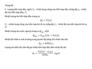 Trong đó:
F - Lượng hỗn hợp đầu, kg/h; CF - nhiệt dung riêng của hỗn hợp đầu, kJ/kg độ, tF - nhiệt
độ của hỗn hợp đầu, oC
Nhiệt lượng do hỗn hợp đầu mang ra:
𝑄𝑄𝐹𝐹
′
= 𝐹𝐹𝐶𝐶𝐹𝐹
′
𝑡𝑡𝐹𝐹
′
C’
F - nhiệt dung riêng của hỗn hợp khi đi ra, kJ/kg độ, t’
F - nhiệt độ của hỗn hợp khi đi ra,
oC
Nhiệt lượng do nước ngưng mang ra Qng1 , kJ/h
𝑄𝑄𝑛𝑛𝑛𝑛𝑛 = 𝐺𝐺𝑛𝑛𝑛𝑛𝑛𝐶𝐶1𝜃𝜃1 = 𝐷𝐷1𝐶𝐶1𝜃𝜃1
Nhiệt tổn thất ra môi trường xung quanh lấy bằng 5% nhiệt tiêu tốn
𝑄𝑄𝑚𝑚 = 0,05𝐷𝐷1𝑟𝑟1
Lượng hơi đốt tiêu tốn để gia nhiệt hỗn hợp đầu đến nhiệt độ sôi:
𝐷𝐷1 =
𝐹𝐹(𝐶𝐶𝐹𝐹
′
𝑡𝑡𝐹𝐹
′
− 𝐶𝐶𝐹𝐹𝑡𝑡𝐹𝐹)
0,95𝑟𝑟1
, 𝑘𝑘𝑘𝑘/ℎ
 