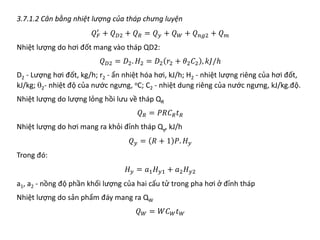3.7.1.2 Cân bằng nhiệt lượng của tháp chưng luyện
𝑄𝑄𝐹𝐹
′
+ 𝑄𝑄𝐷𝐷𝐷 + 𝑄𝑄𝑅𝑅 = 𝑄𝑄𝑦𝑦 + 𝑄𝑄𝑊𝑊 + 𝑄𝑄𝑛𝑛𝑛𝑛𝑛 + 𝑄𝑄𝑚𝑚
Nhiệt lượng do hơi đốt mang vào tháp QD2:
𝑄𝑄𝐷𝐷𝐷 = 𝐷𝐷2. 𝐻𝐻2 = 𝐷𝐷2 𝑟𝑟2 + 𝜃𝜃2𝐶𝐶2 , 𝑘𝑘𝑘𝑘/ℎ
D2 - Lượng hơi đốt, kg/h; r2 - ẩn nhiệt hóa hơi, kJ/h; H2 - nhiệt lượng riêng của hơi đốt,
kJ/kg; θ2- nhiệt độ của nước ngưng, oC; C2 - nhiệt dung riêng của nước ngưng, kJ/kg.độ.
Nhiệt lượng do lượng lỏng hồi lưu về tháp QR
𝑄𝑄𝑅𝑅 = 𝑃𝑃𝑃𝑃𝐶𝐶𝑅𝑅𝑡𝑡𝑅𝑅
Nhiệt lượng do hơi mang ra khỏi đỉnh tháp Qy, kJ/h
𝑄𝑄𝑦𝑦 = 𝑅𝑅 + 1 𝑃𝑃. 𝐻𝐻𝑦𝑦
Trong đó:
𝐻𝐻𝑦𝑦 = 𝑎𝑎1𝐻𝐻𝑦𝑦𝑦 + 𝑎𝑎2𝐻𝐻𝑦𝑦𝑦
a1, a2 - nồng độ phần khối lượng của hai cấu tử trong pha hơi ở đỉnh tháp
Nhiệt lượng do sản phẩm đáy mang ra QW
𝑄𝑄𝑊𝑊 = 𝑊𝑊𝐶𝐶𝑊𝑊𝑡𝑡𝑊𝑊
 