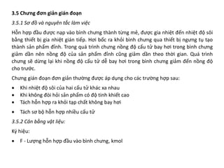 3.5 Chưng đơn giản gián đoạn
3.5.1 Sơ đồ và nguyên tắc làm việc
Hỗn hợp đầu được nạp vào bình chưng thành từng mẻ, được gia nhiệt đến nhiệt độ sôi
bằng thiết bị gia nhiệt gián tiếp. Hơi bốc ra khỏi bình chưng qua thiết bị ngưng tụ tạo
thành sản phẩm đỉnh. Trong quá trình chưng nồng độ cấu tử bay hơi trong bình chưng
giảm dần nên nồng độ của sản phẩm đỉnh cũng giảm dần theo thời gian. Quá trình
chưng sẽ dừng lại khi nồng độ cấu tử dễ bay hơi trong bình chưng giảm đến nồng độ
cho trước.
Chưng gián đoạn đơn giản thường được áp dụng cho các trường hợp sau:
• Khi nhiệt độ sôi của hai cấu tử khác xa nhau
• Khi không đòi hỏi sản phẩm có độ tinh khiết cao
• Tách hỗn hợp ra khỏi tạp chất không bay hơi
• Tách sơ bộ hỗn hợp nhiều cấu tử
3.5.2 Cân bằng vật liệu:
Ký hiệu:
• F - Lượng hỗn hợp đầu vào bình chưng, kmol
 