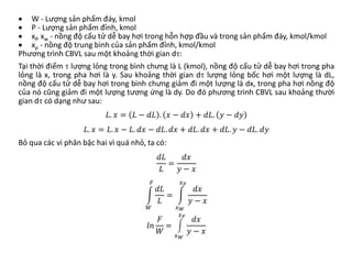 • W - Lượng sản phẩm đáy, kmol
• P - Lượng sản phẩm đỉnh, kmol
• xf, xw - nồng độ cấu tử dễ bay hơi trong hỗn hợp đầu và trong sản phẩm đáy, kmol/kmol
• xp - nồng độ trung bình của sản phẩm đỉnh, kmol/kmol
Phương trình CBVL sau một khoảng thời gian dτ:
Tại thời điểm τ lượng lỏng trong bình chưng là L (kmol), nồng độ cấu tử dễ bay hơi trong pha
lỏng là x, trong pha hơi là y. Sau khoảng thời gian dτ lượng lỏng bốc hơi một lượng là dL,
nồng độ cấu tử dễ bay hơi trong bình chưng giảm đi một lượng là dx, trong pha hơi nồng độ
của nó cũng giảm đi một lượng tương ứng là dy. Do đó phương trình CBVL sau khoảng thười
gian dτ có dạng như sau:
𝐿𝐿. 𝑥𝑥 = 𝐿𝐿 − 𝑑𝑑𝑑𝑑 . 𝑥𝑥 − 𝑑𝑑𝑑𝑑 + 𝑑𝑑𝑑𝑑. 𝑦𝑦 − 𝑑𝑑𝑑𝑑
𝐿𝐿. 𝑥𝑥 = 𝐿𝐿. 𝑥𝑥 − 𝐿𝐿. 𝑑𝑑𝑑𝑑 − 𝑑𝑑𝑑𝑑. 𝑑𝑑𝑑𝑑 + 𝑑𝑑𝑑𝑑. 𝑑𝑑𝑑𝑑 + 𝑑𝑑𝑑𝑑. 𝑦𝑦 − 𝑑𝑑𝑑𝑑. 𝑑𝑑𝑑𝑑
Bỏ qua các vi phân bậc hai vì quá nhỏ, ta có:
𝑑𝑑𝑑𝑑
𝐿𝐿
=
𝑑𝑑𝑑𝑑
𝑦𝑦 − 𝑥𝑥
�
𝑊𝑊
𝐹𝐹
𝑑𝑑𝑑𝑑
𝐿𝐿
= �
𝑥𝑥𝑊𝑊
𝑥𝑥𝐹𝐹
𝑑𝑑𝑑𝑑
𝑦𝑦 − 𝑥𝑥
𝑙𝑙𝑙𝑙
𝐹𝐹
𝑊𝑊
= �
𝑥𝑥𝑊𝑊
𝑥𝑥𝐹𝐹
𝑑𝑑𝑑𝑑
𝑦𝑦 − 𝑥𝑥
 