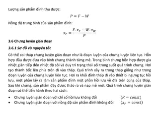 Lượng sản phẩm đỉnh thu được:
𝑃𝑃 = 𝐹𝐹 − 𝑊𝑊
Nồng độ trung bình của sản phẩm đỉnh:
𝑥𝑥𝑃𝑃 =
𝐹𝐹. 𝑥𝑥𝐹𝐹 − 𝑊𝑊. 𝑥𝑥𝑊𝑊
𝑃𝑃
3.6 Chưng luyện gián đoạn
3.6.1 Sơ đồ và nguyên tắc
Có thể coi tháp chưng luyện gián đoạn như là đoạn luyện của chưng luyện liên tục. Hỗn
hợp đầu được đưa vào bình chưng thành từng mẻ. Trong bình chưng hỗn hợp được gia
nhiệt gián tiếp đến nhiệt độ sôi và duy trì trạng thái sôi trong suốt quá trình chưng. Hơi
tạo thành bốc lên phía trên đi vào tháp. Quá trình xảy ra trong tháp giống như trong
đoạn luyện của chưng luyện liên tục. Hơi ra khỏi đỉnh tháp đi vào thiết bị ngưng tục hồi
lưu, một phần lấy ra làm sản phẩm đỉnh một phần hồi lưu về đĩa trên cùng của tháp.
Sau khi chưng, sản phẩm đáy được tháo ra và nạp mẻ mới. Quá trình chưng luyện gián
đoạn có thể tiến hành theo hai cách:
• Chưng luyện gián đoạn với chỉ số hồi lưu không đổi (𝑅𝑅 = 𝑐𝑐𝑐𝑐𝑐𝑐𝑐𝑐𝑐𝑐)
• Chưng luyện gián đoạn với nồng độ sản phẩm đỉnh không đổi 𝑥𝑥𝑃𝑃 = 𝑐𝑐𝑐𝑐𝑐𝑐𝑐𝑐𝑐𝑐
 