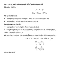 3.6.2 Chưng luyện gián đoạn với chỉ số hồi lưu không đổi
Cân bằng vật liệu:
𝐹𝐹 = 𝑃𝑃 + 𝑊𝑊
𝐹𝐹𝑥𝑥𝐹𝐹 = 𝑃𝑃𝑥𝑥𝑃𝑃𝑃𝑃𝑃𝑃 + 𝑊𝑊𝑥𝑥𝑊𝑊
Xét tại thời điểm 𝝉𝝉:
 Lượng lỏng trong bình chưng là L nồng độ cấu tử dễ bay hơi là x.
 Lượng cấu tử dễ bay hơi trong bình chưng là Lx.
Sau khoảng thời gian 𝒅𝒅𝒅𝒅:
 Lượng cấu tử bay hơi giảm đi một lượng là d(Lx).
 Cũng trong thời gian đó thu được lượng sản phẩm đỉnh dL với nồng độ xP,
Lượng sản phẩm đỉnh là xPdL.
Vậy phương trình CBVL cho cấu tử dễ bay hơi trong khoảng thời gian 𝑑𝑑𝑑𝑑 sẽ là:
𝑑𝑑 𝐿𝐿. 𝑥𝑥 = 𝑥𝑥𝑃𝑃𝑑𝑑𝑑𝑑 ℎ𝑎𝑎𝑎𝑎 𝐿𝐿. 𝑑𝑑𝑑𝑑 = 𝑥𝑥𝑝𝑝 − 𝑥𝑥 𝑑𝑑𝑑𝑑
𝑑𝑑𝑑𝑑
𝐿𝐿
=
𝑑𝑑𝑑𝑑
𝑥𝑥𝑝𝑝 − 𝑥𝑥
𝑑𝑑𝑑𝑑
𝐿𝐿
=
𝑑𝑑𝑑𝑑
𝑥𝑥𝑝𝑝 − 𝑥𝑥
Tích phân hai vế:
 