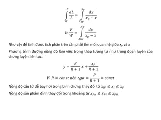�
𝑊𝑊
𝐹𝐹
𝑑𝑑𝑑𝑑
𝐿𝐿
= �
𝑥𝑥𝑊𝑊
𝑥𝑥𝐹𝐹
𝑑𝑑𝑑𝑑
𝑥𝑥𝑝𝑝 − 𝑥𝑥
𝑙𝑙𝑙𝑙
𝐹𝐹
𝑊𝑊
= �
𝑥𝑥𝑊𝑊
𝑥𝑥𝐹𝐹
𝑑𝑑𝑑𝑑
𝑥𝑥𝑝𝑝 − 𝑥𝑥
Như vậy để tính được tích phân trên cần phải tìm mối quan hệ giữa xP và x
Phương trình đường nồng độ làm việc trong tháp tương tự như trong đoạn luyện của
chưng luyện liên tục:
𝑦𝑦 =
𝑅𝑅
𝑅𝑅 + 1
𝑥𝑥 +
𝑥𝑥𝑃𝑃
𝑅𝑅 + 1
𝑉𝑉𝑉 𝑅𝑅 = 𝑐𝑐𝑐𝑐𝑐𝑐𝑐𝑐𝑐𝑐 𝑛𝑛𝑛𝑛𝑛 𝑡𝑡𝑡𝑡𝑡𝑡 =
𝑅𝑅
𝑅𝑅 + 1
= 𝑐𝑐𝑐𝑐𝑐𝑐𝑐𝑐𝑐𝑐
Nồng độ cấu tử dễ bay hơi trong bình chưng thay đổi từ 𝑥𝑥𝑊𝑊 ≤ 𝑥𝑥𝑖𝑖 ≤ 𝑥𝑥𝐹𝐹
Nồng độ sản phẩm đỉnh thay đổi trong khoảng từ 𝑥𝑥𝑃𝑃𝑃𝑃 ≤ 𝑥𝑥𝑃𝑃𝑃𝑃 ≤ 𝑥𝑥𝑃𝑃0
 