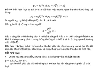 𝑝𝑝𝐴𝐴 = 𝑃𝑃𝐴𝐴
𝑏𝑏𝑏
𝑥𝑥 và 𝑝𝑝𝐵𝐵 = 𝑃𝑃𝐵𝐵
𝑏𝑏𝑏
1 − 𝑥𝑥
Đối với hỗn hợp thực có sai lệch so với định luật Raoult, quan hệ trên được thay thế
bằng:
𝑝𝑝𝐴𝐴 = 𝑎𝑎𝐴𝐴𝑃𝑃𝐴𝐴
𝑏𝑏𝑏
𝑥𝑥 và 𝑝𝑝𝐵𝐵 = 𝑎𝑎𝐵𝐵𝑃𝑃𝐵𝐵
𝑏𝑏𝑏
1 − 𝑥𝑥
Trong đó: 𝑎𝑎𝐴𝐴, 𝑎𝑎𝐵𝐵 là hệ số hoạt độ của cấu tử A và B
Nếu gọi 𝛼𝛼 là hệ số bay hơi tương đối:
𝛼𝛼 =
𝑃𝑃𝐴𝐴
𝑏𝑏𝑏
𝑃𝑃𝐵𝐵
𝑏𝑏𝑏 ≥ 1
Nếu 𝛼𝛼 càng lớn thì khả năng tách A ra khỏi B càng dễ. Nếu 𝛼𝛼 = 1 thì không thể tách A ra
khỏi B theo phương pháp chưng thông thường vì khi đó A và B có cùng áp suất ở cùng
một nhiệt độ.
Hỗn hợp lý tưởng: là hỗn hợp mà lực liên kết giữa các phân tử cùng loại và lực liên kết
giữa các phân tử khác loại bằng nhau và chúng hòa tan vào nhau theo bất kể tỷ lệ nào.
Hỗn hợp thực:
• Chúng hoàn toàn tan lẫn, nhưng có sai lệch dương với định luật Raoult:
𝑝𝑝 = 𝑎𝑎. 𝑥𝑥. 𝑃𝑃𝑏𝑏𝑏, với a > 1
Lực liên kết giữa các phân tử cùng loại lớn hơn lực liên kết giữa các phân tử khác
loại.
 