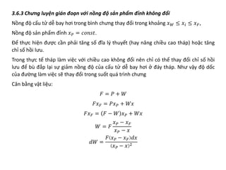 3.6.3 Chưng luyện gián đoạn với nồng độ sản phẩm đỉnh không đổi
Nồng độ cấu tử dễ bay hơi trong bình chưng thay đổi trong khoảng 𝑥𝑥𝑊𝑊 ≤ 𝑥𝑥𝑖𝑖 ≤ 𝑥𝑥𝐹𝐹,
Nồng độ sản phẩm đỉnh 𝑥𝑥𝑃𝑃 = 𝑐𝑐𝑐𝑐𝑐𝑐𝑐𝑐𝑐𝑐.
Để thực hiện được cần phải tăng số đĩa lý thuyết (hay nâng chiều cao tháp) hoặc tăng
chỉ số hồi lưu.
Trong thực tế tháp làm việc với chiều cao không đổi nên chỉ có thể thay đổi chỉ số hồi
lưu để bù đắp lại sự giảm nồng độ của cấu tử dễ bay hơi ở đáy tháp. Như vậy độ dốc
của đường làm việc sẽ thay đổi trong suốt quá trình chưng
Cân bằng vật liệu:
𝐹𝐹 = 𝑃𝑃 + 𝑊𝑊
𝐹𝐹𝑥𝑥𝐹𝐹 = 𝑃𝑃𝑥𝑥𝑃𝑃 + 𝑊𝑊𝑊𝑊
𝐹𝐹𝑥𝑥𝐹𝐹 = 𝐹𝐹 − 𝑊𝑊 𝑥𝑥𝑃𝑃 + 𝑊𝑊𝑊𝑊
𝑊𝑊 = 𝐹𝐹
𝑥𝑥𝑃𝑃 − 𝑥𝑥𝐹𝐹
𝑥𝑥𝑃𝑃 − 𝑥𝑥
𝑑𝑑𝑑𝑑 =
𝐹𝐹 𝑥𝑥𝑃𝑃 − 𝑥𝑥𝐹𝐹 𝑑𝑑𝑑𝑑
𝑥𝑥𝑃𝑃 − 𝑥𝑥 2
 