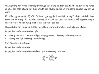Chưng bằng hơi nước trực tiếp thường được dùng để tách cấu tử không tan trong nước
ra khỏi tạp chất không bay hơi, khi đó sản phẩm ngưng sẽ phân lớp: cấu tử bay hơi và
nước.
Ưu điểm: giảm nhiệt độ sôi của hỗn hợp, nghĩa là có thể chưng ở nhiệt độ thấp hơn
nhiệt độ sôi từng cấu tử. Điều này rất có lợi đối với các chất hữu cơ dễ bị phân hủy ở
nhiệt độ cao, hoặc những chất có nhiệt độ sôi quá cao.
Chưng bằng hơi nước có thể làm việc theo phương thức liên tục hoặc gián đoạn.
Lượng hơi nước tiêu tốn bao gồm:
• Lượng hơi nước tiêu tốn để gia nhiệt gián tiếp hỗn hợp đến nhiệt độ sôi.
• Lượng hơi sục trực tiếp vào hỗn hợp
Giới hạn nhiệt độ chưng
Lượng hơi nước tiêu tốn
Lượng hơi nước tiêu tốn có thể xác định theo công thức sau:
𝐺𝐺𝐴𝐴
𝐺𝐺𝐵𝐵
=
𝑃𝑃𝐴𝐴𝑀𝑀𝐴𝐴
𝑃𝑃𝐵𝐵𝑀𝑀𝐵𝐵
𝜑𝜑
 