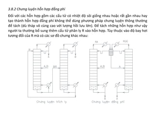 3.8.2 Chưng luyện hỗn hợp đẳng phí
Đối với các hỗn hợp gồm các cấu tử có nhiệt độ sôi giống nhau hoặc rất gần nhau hay
tạo thành hỗn hợp đẳng phí không thể dùng phương pháp chưng luyện thông thường
để tách (dù tháp vô cùng cao với lượng hồi lưu lớn). Để tách những hỗn hợp như vậy
người ta thường bổ sung thêm cấu tử phân ly R vào hỗn hợp. Tùy thuộc vào độ bay hơi
tương đối của R mà có các sơ đồ chưng khác nhau:
 