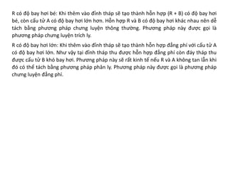 R có độ bay hơi bé: Khi thêm vào đỉnh tháp sẽ tạo thành hỗn hợp (R + B) có độ bay hơi
bé, còn cấu tử A có độ bay hơi lớn hơn. Hỗn hợp R và B có độ bay hơi khác nhau nên dễ
tách bằng phương pháp chưng luyện thông thường. Phương pháp này được gọi là
phương pháp chưng luyện trích ly.
R có độ bay hơi lớn: Khi thêm vào đỉnh tháp sẽ tạo thành hỗn hợp đẳng phí với cấu tử A
có độ bay hơi lớn. Như vậy tại đỉnh tháp thu được hỗn hợp đẳng phí còn đáy tháp thu
được cấu tử B khó bay hơi. Phương pháp này sẽ rất kinh tế nếu R và A không tan lẫn khi
đó có thể tách bằng phương pháp phân ly. Phương pháp này được gọi là phương pháp
chưng luyện đẳng phí.
 