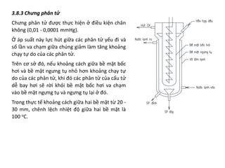 3.8.3 Chưng phân tử
Chưng phân tử được thực hiện ở điều kiện chân
không (0,01 - 0,0001 mmHg).
Ở áp suất này lực hút giữa các phân tử yếu đi và
số lần va chạm giữa chúng giảm làm tăng khoảng
chạy tự do của các phân tử.
Trên cơ sở đó, nếu khoảng cách giữa bề mặt bốc
hơi và bề mặt ngưng tụ nhỏ hơn khoảng chạy tự
do của các phân tử, khi đó các phân tử của cấu tử
dễ bay hơi sẽ rời khỏi bề mặt bốc hơi va chạm
vào bề mặt ngưng tụ và ngưng tụ lại ở đó.
Trong thực tế khoảng cách giữa hai bề mặt từ 20 -
30 mm, chênh lệch nhiệt độ giữa hai bề mặt là
100 oC.
 