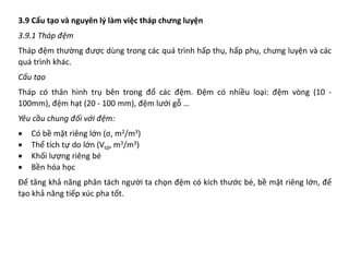 3.9 Cấu tạo và nguyên lý làm việc tháp chưng luyện
3.9.1 Tháp đệm
Tháp đệm thường được dùng trong các quá trình hấp thụ, hấp phụ, chưng luyện và các
quá trình khác.
Cấu tạo
Tháp có thân hình trụ bên trong đổ các đệm. Đệm có nhiều loại: đệm vòng (10 -
100mm), đệm hạt (20 - 100 mm), đệm lưới gỗ …
Yêu cầu chung đối với đệm:
• Có bề mặt riêng lớn (σ, m2/m3)
• Thể tích tự do lớn (Vtd, m3/m3)
• Khối lượng riêng bé
• Bền hóa học
Để tăng khả năng phân tách người ta chọn đệm có kích thước bé, bề mặt riêng lớn, để
tạo khả năng tiếp xúc pha tốt.
 