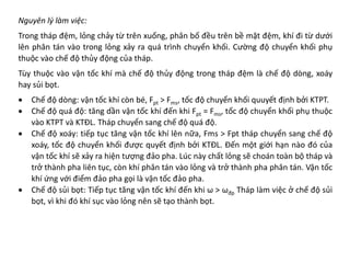 Nguyên lý làm việc:
Trong tháp đệm, lỏng chảy từ trên xuống, phân bố đều trên bề mặt đệm, khí đi từ dưới
lên phân tán vào trong lỏng xảy ra quá trình chuyển khối. Cường độ chuyển khối phụ
thuộc vào chế độ thủy động của tháp.
Tùy thuộc vào vận tốc khí mà chế độ thủy động trong tháp đệm là chế độ dòng, xoáy
hay sủi bọt.
• Chế độ dòng: vận tốc khí còn bé, Fpt > Fms, tốc độ chuyển khối quuyết định bởi KTPT.
• Chế độ quá độ: tăng dần vận tốc khí đến khi Fpt = Fms, tốc độ chuyển khối phụ thuộc
vào KTPT và KTĐL. Tháp chuyển sang chế độ quá độ.
• Chế độ xoáy: tiếp tục tăng vận tốc khí lên nữa, Fms > Fpt tháp chuyển sang chế độ
xoáy, tốc độ chuyển khối được quyết định bởi KTĐL. Đến một giới hạn nào đó của
vận tốc khí sẽ xảy ra hiện tượng đảo pha. Lúc này chất lỏng sẽ choán toàn bộ tháp và
trở thành pha liên tục, còn khí phân tán vào lỏng và trở thành pha phân tán. Vận tốc
khí ứng với điểm đảo pha gọi là vận tốc đảo pha.
• Chế độ sủi bọt: Tiếp tục tăng vận tốc khí đến khi ω > ωđp Tháp làm việc ở chế độ sủi
bọt, vì khi đó khí sục vào lỏng nên sẽ tạo thành bọt.
 