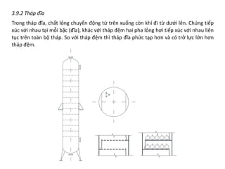 3.9.2 Tháp đĩa
Trong tháp đĩa, chất lỏng chuyển động từ trên xuống còn khí đi từ dưới lên. Chúng tiếp
xúc với nhau tại mỗi bậc (đĩa), khác với tháp đệm hai pha lỏng hơi tiếp xúc với nhau liên
tục trên toàn bộ tháp. So với tháp đệm thì tháp đĩa phức tạp hơn và có trở lực lớn hơn
tháp đệm.
 