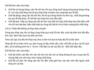 Chế độ làm việc của tháp:
• Chế độ sủi bong bóng: vận tốc khí bé, khí qua lỏng dưới dạng từng bong bóng riêng
lẻ. Lúc này chất lỏng vừa đi qua ống chảy chuyền vừa cùng bọt qua lỗ đĩa.
• Chế độ dòng: tăng vận tốc khí lên, khí đi qua lỏng thành tia liên tục, chất lỏng không
lọt qua lỗ đĩa được. Ở chế độ này tháp làm việc đều đặn.
• Chế độ bọt: Tiếp tục tăng vận tốc khí lên nữa đến khi lớp chất lỏng trên đĩa biến mất
mà chỉ còn lớp bọt. Nếu tiếp tiếp tục tăng tốc độ khí sẽ có hiện tượng bắn chất lỏng
3.9.2.2 Tháp đĩa không có ống chảy chuyền
Trong loại tháp này, khí và lỏng cùng chảy qua một lỗ trên đĩa, toàn bộ diện tích đĩa đều
làm việc. Nên hiệu quả của đĩa cao hơn.
Theo cấu tạo của đĩa thì tháp này chia ra làm hai loại là tháp đĩa lỗ và đĩa rãnh.
Tháp đĩa lỗ có thân hình trụ, bên trong có lắp nhiều đĩa, trên mỗi đĩa có đục các lỗ cách
đều. Lỗ có đường kính từ 2 - 8 mm. Tiết diện tự do của đĩa 10 - 30% tiết diện đĩa.
Chế độ làm việc của tháp:
• Chế độ thấm ướt đĩa: khi vận tốc khí còn bé, khí và lỏng không đi qua cùng một lỗ,
chúng tiếp xúc với nhau trên màng chất lỏng.
• Chế độ sủi bọt: khi tăng vận tốc khí đến một giới hạn nào đó, trên đĩa ngoài chất
lỏng còn có bọt.
 