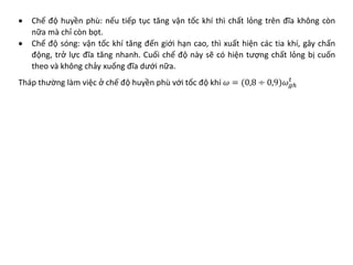 • Chế độ huyền phù: nếu tiếp tục tăng vận tốc khí thì chất lỏng trên đĩa không còn
nữa mà chỉ còn bọt.
• Chế độ sóng: vận tốc khí tăng đến giới hạn cao, thì xuất hiện các tia khí, gây chấn
động, trở lực đĩa tăng nhanh. Cuối chế độ này sẽ có hiện tượng chất lỏng bị cuốn
theo và không chảy xuống đĩa dưới nữa.
Tháp thường làm việc ở chế độ huyền phù với tốc độ khí 𝜔𝜔 = (0,8 ÷ 0,9)𝜔𝜔𝑔𝑔𝑔
𝑡𝑡
 