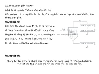 3.3 Chưng đơn giản liên tục
3.3.1 Sơ đồ nguyên lý chưng đơn giản liên tục
Nếu độ bay hơi tương đối của các cấu tử trong hỗn hợp lớn người ta có thể tiến hành
chưng đơn giản.
Chưng bốc hơi
Hỗn hợp đầu vào có nồng độ cấu tử dễ bay hơi xF
sẽ được đun nóng đến nhiệt độ sôi t, trong vùng
lỏng hơi có nồng độ pha hơi 𝑦𝑦𝑃𝑃 > 𝑥𝑥𝐹𝐹 và nồng độ
pha lỏng 𝑥𝑥𝑊𝑊 < 𝑥𝑥𝐹𝐹. Khi đó một lượng hơi P bay
lên cân bằng nhiệt động với lượng lỏng W.
Chưng tiết lưu
Chưng tiết lưu được tiến hành như chưng bốc hơi, song trong hệ thống có bố trí một
van tiết lưu để giảm áp dòng hơi sau khi ra khỏi thiết bị bốc hơi.
 
