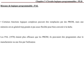 Chapitre 3 :Circuits logiques programmables : PLD
• Certaines fonctions logiques complexes peuvent être remplacées par des PROM, mais une
mémoire est en général trop grande et pas assez flexible pour bien convenir à la tâche.
Les PAL (1978) étaient plus efficaces que les PROM; ils pouvaient être programmés chez le
manufacturier ou une fois par l'utilisateur.
Réseaux de logiques programmable : PAL
 