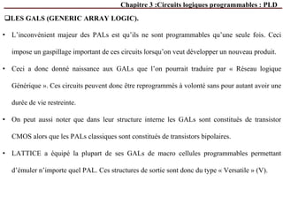 Chapitre 3 :Circuits logiques programmables : PLD
• L’inconvénient majeur des PALs est qu’ils ne sont programmables qu’une seule fois. Ceci
impose un gaspillage important de ces circuits lorsqu’on veut développer un nouveau produit.
• Ceci a donc donné naissance aux GALs que l’on pourrait traduire par « Réseau logique
Générique ». Ces circuits peuvent donc être reprogrammés à volonté sans pour autant avoir une
durée de vie restreinte.
• On peut aussi noter que dans leur structure interne les GALs sont constitués de transistor
CMOS alors que les PALs classiques sont constitués de transistors bipolaires.
• LATTICE a équipé la plupart de ses GALs de macro cellules programmables permettant
d’émuler n’importe quel PAL. Ces structures de sortie sont donc du type « Versatile » (V).
LES GALS (GENERIC ARRAY LOGIC).
 