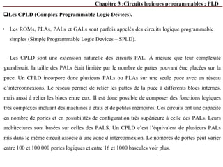 Chapitre 3 :Circuits logiques programmables : PLD
Les CPLD (Complex Programmable Logic Devices).
• Les ROMs, PLAs, PALs et GALs sont parfois appelés des circuits logique programmable
simples (Simple Programmable Logic Devices – SPLD).
Les CPLD sont une extension naturelle des circuits PAL. À mesure que leur complexité
grandissait, la taille des PALs était limitée par le nombre de pattes pouvant être placées sur la
puce. Un CPLD incorpore donc plusieurs PALs ou PLAs sur une seule puce avec un réseau
d’interconnexions. Le réseau permet de relier les pattes de la puce à différents blocs internes,
mais aussi à relier les blocs entre eux. Il est donc possible de composer des fonctions logiques
très complexes incluant des machines à états et de petites mémoires. Ces circuits ont une capacité
en nombre de portes et en possibilités de configuration très supérieure à celle des PALs. Leurs
architectures sont basées sur celles des PALS. Un CPLD c’est l’équivalent de plusieurs PALs
mis dans le même circuit associé à une zone d’interconnexion. Le nombres de portes peut varier
entre 100 et 100 000 portes logiques et entre 16 et 1000 bascules voir plus.
 