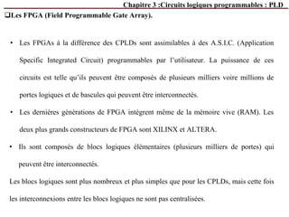 Chapitre 3 :Circuits logiques programmables : PLD
Les FPGA (Field Programmable Gate Array).
• Les FPGAs à la différence des CPLDs sont assimilables à des A.S.I.C. (Application
Specific Integrated Circuit) programmables par l’utilisateur. La puissance de ces
circuits est telle qu’ils peuvent être composés de plusieurs milliers voire millions de
portes logiques et de bascules qui peuvent être interconnectés.
• Les dernières générations de FPGA intègrent même de la mémoire vive (RAM). Les
deux plus grands constructeurs de FPGA sont XILINX et ALTERA.
• Ils sont composés de blocs logiques élémentaires (plusieurs milliers de portes) qui
peuvent être interconnectés.
Les blocs logiques sont plus nombreux et plus simples que pour les CPLDs, mais cette fois
les interconnexions entre les blocs logiques ne sont pas centralisées.
 
