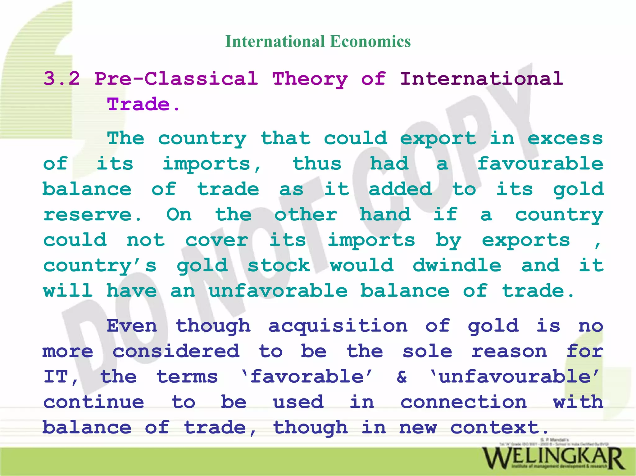 International Economics

3.2 Pre-Classical Theory of International
     Trade.
     The country that could export in excess
of its imports, thus had a favourable
balance of trade as it added to its gold
reserve. On the other hand if a country
could not cover its imports by exports ,
country’s gold stock would dwindle and it
will have an unfavorable balance of trade.
     Even though acquisition of gold is no
more considered to be the sole reason for
IT, the terms ‘favorable’ & ‘unfavourable’
continue to be used in connection with
balance of trade, though in new context.
 