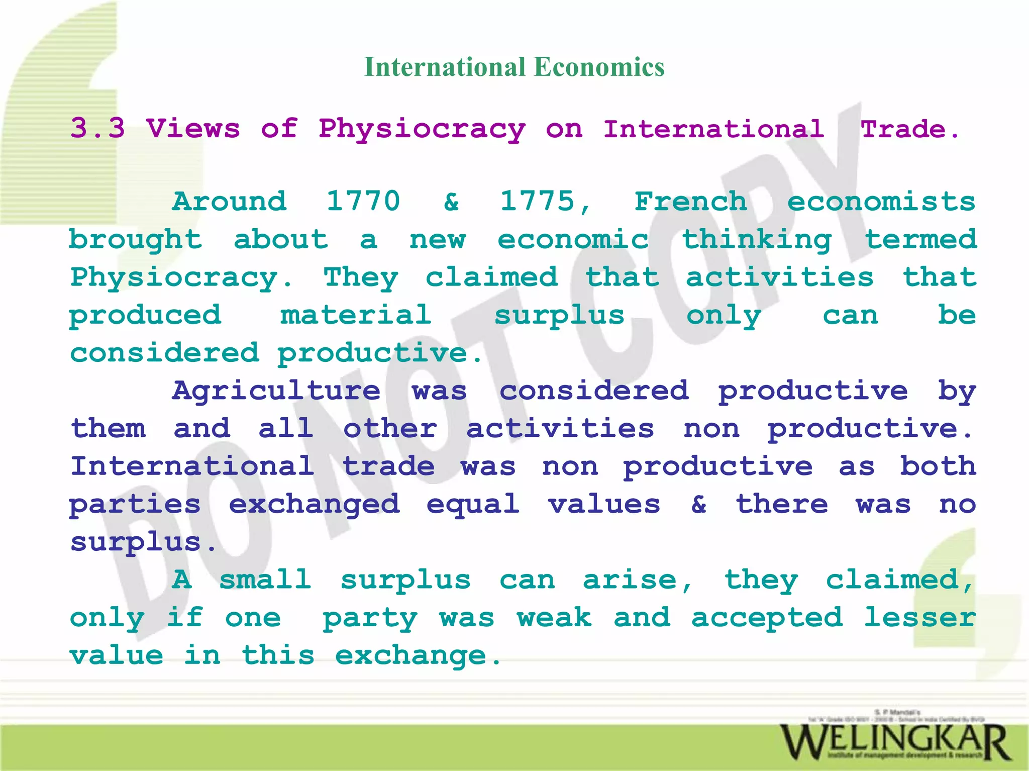 International Economics

3.3 Views of Physiocracy on International   Trade.

     Around 1770 & 1775, French economists
brought about a new economic thinking termed
Physiocracy. They claimed that activities that
produced   material    surplus only   can   be
considered productive.
     Agriculture was considered productive by
them and all other activities non productive.
International trade was non productive as both
parties exchanged equal values & there was no
surplus.
     A small surplus can arise, they claimed,
only if one party was weak and accepted lesser
value in this exchange.
 
