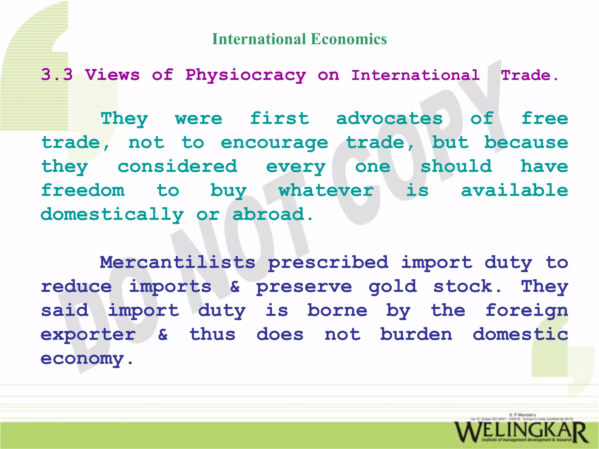 International Economics

3.3 Views of Physiocracy on International   Trade.

     They were first advocates of free
trade, not to encourage trade, but because
they considered every one should have
freedom   to  buy   whatever is  available
domestically or abroad.

     Mercantilists prescribed import duty to
reduce imports & preserve gold stock. They
said import duty is borne by the foreign
exporter & thus does not burden domestic
economy.
 