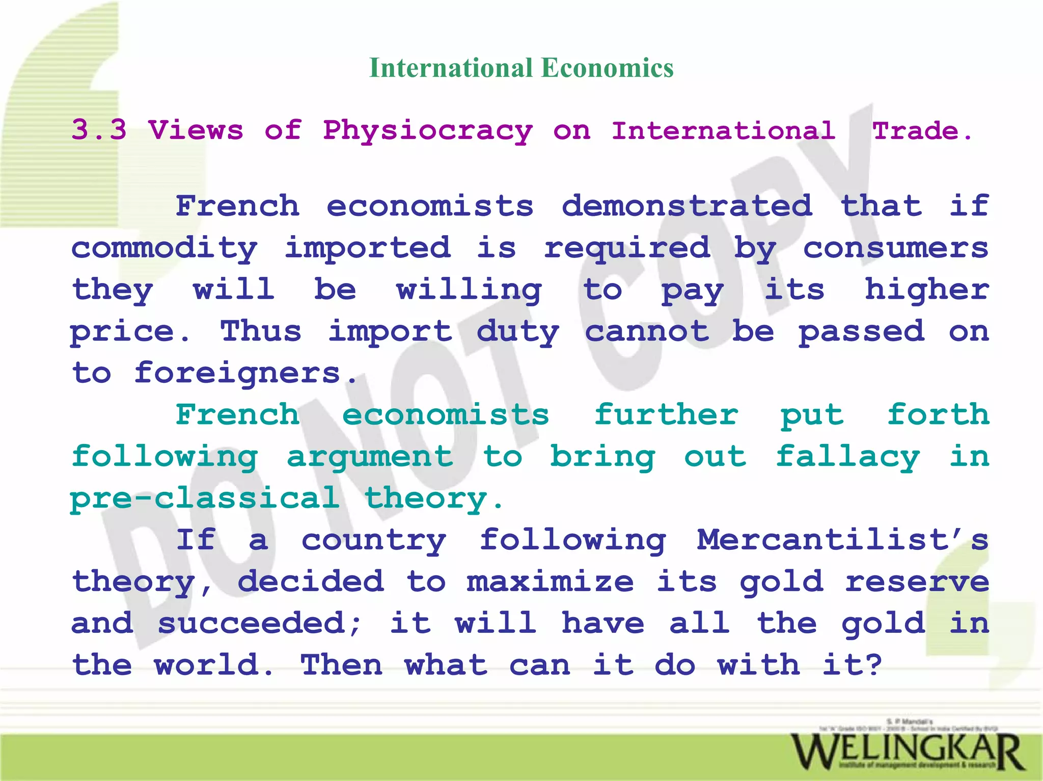 International Economics

3.3 Views of Physiocracy on International   Trade.

     French economists demonstrated that if
commodity imported is required by consumers
they will be willing to pay its higher
price. Thus import duty cannot be passed on
to foreigners.
     French economists further put forth
following argument to bring out fallacy in
pre-classical theory.
     If a country following Mercantilist’s
theory, decided to maximize its gold reserve
and succeeded; it will have all the gold in
the world. Then what can it do with it?
 