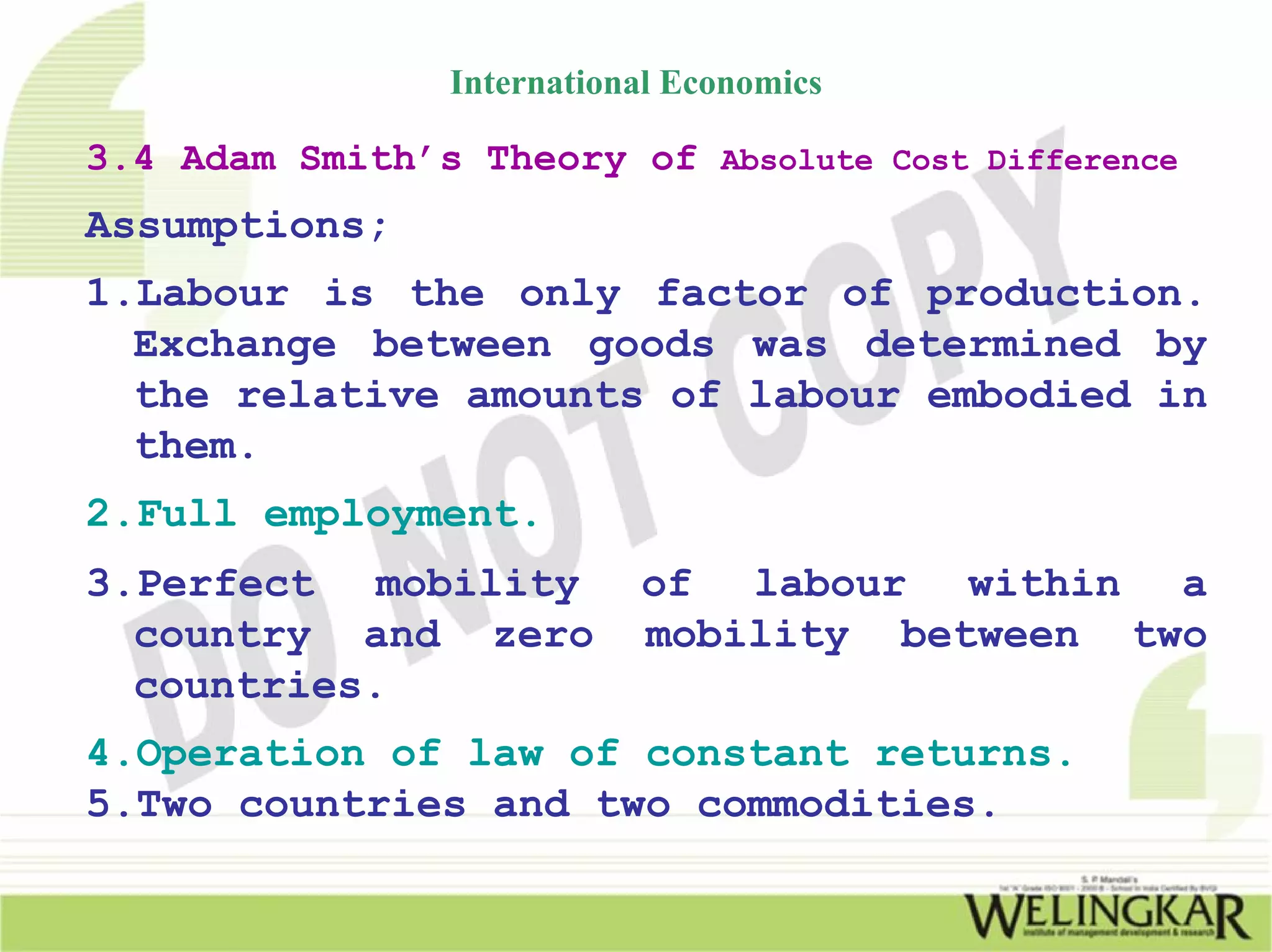 International Economics

3.4 Adam Smith’s Theory of Absolute Cost Difference
Assumptions;
1.Labour is the only factor of production.
  Exchange between goods was determined by
  the relative amounts of labour embodied in
  them.
2.Full employment.
3.Perfect mobility          of labour within a
  country and zero          mobility between two
  countries.
4.Operation of law of constant returns.
5.Two countries and two commodities.
 