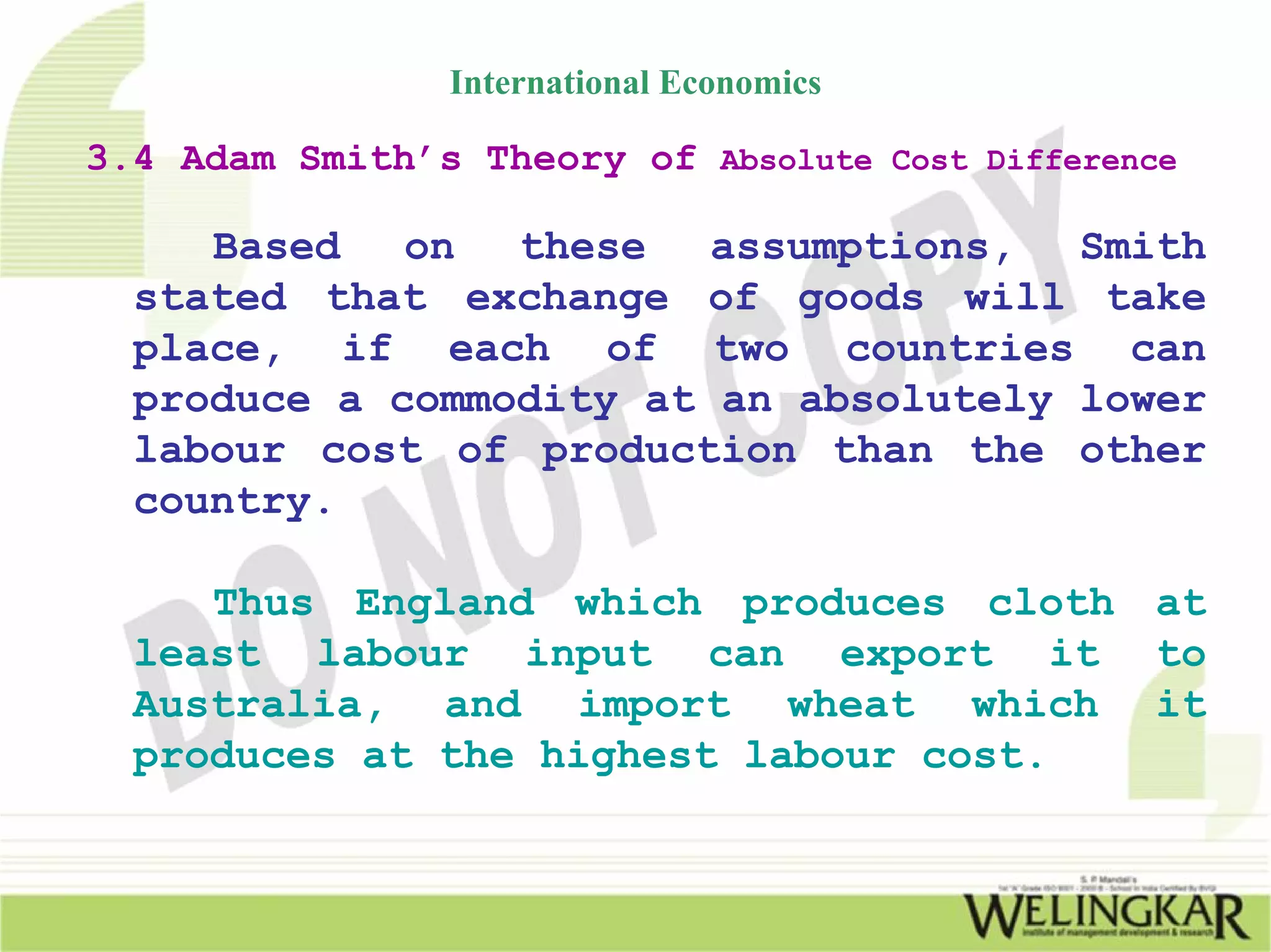 International Economics

3.4 Adam Smith’s Theory of Absolute Cost Difference

     Based   on  these   assumptions,  Smith
  stated that exchange of goods will take
  place, if each of two countries can
  produce a commodity at an absolutely lower
  labour cost of production than the other
  country.

     Thus England which produces cloth at
  least labour input can export it to
  Australia, and import wheat which it
  produces at the highest labour cost.
 