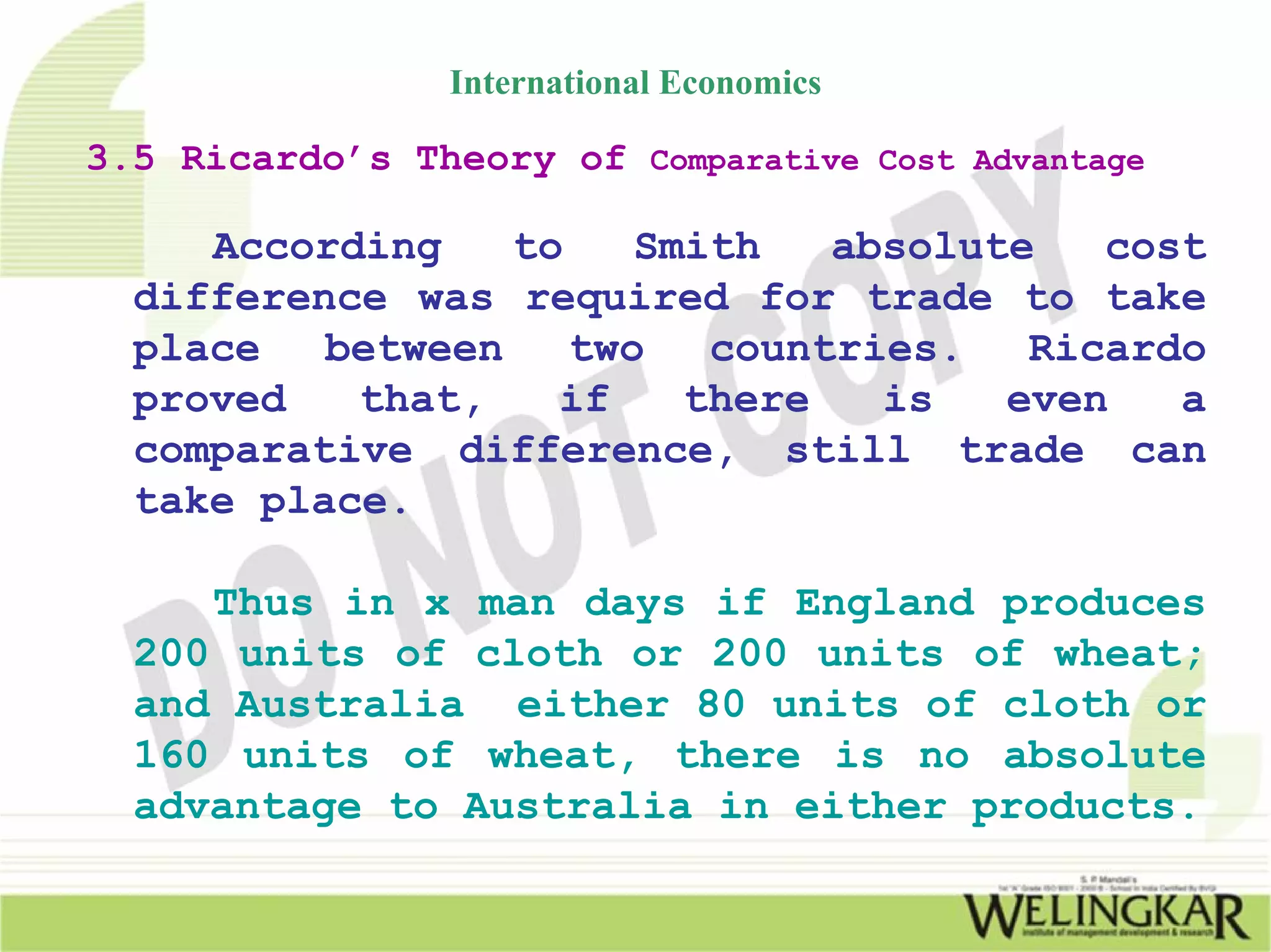 International Economics

3.5 Ricardo’s Theory of Comparative Cost Advantage

     According    to    Smith   absolute   cost
  difference was required for trade to take
  place   between    two   countries.   Ricardo
  proved   that,    if    there   is   even   a
  comparative difference, still trade can
  take place.

     Thus in x man days if England produces
  200 units of cloth or 200 units of wheat;
  and Australia either 80 units of cloth or
  160 units of wheat, there is no absolute
  advantage to Australia in either products.
 