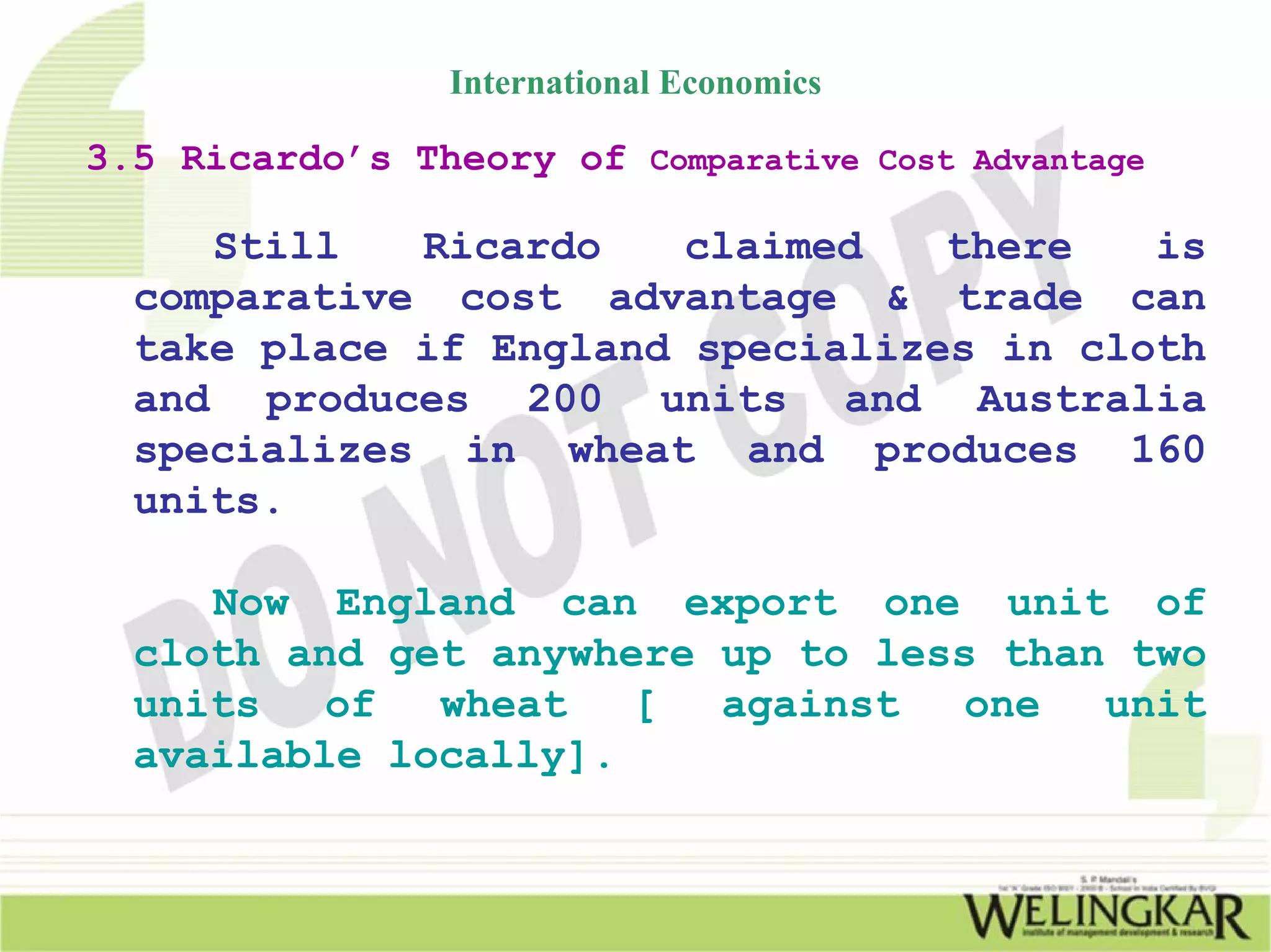 International Economics

3.5 Ricardo’s Theory of Comparative Cost Advantage

     Still   Ricardo    claimed   there   is
  comparative cost advantage & trade can
  take place if England specializes in cloth
  and produces 200 units and Australia
  specializes in wheat and produces 160
  units.

     Now England can export one unit of
  cloth and get anywhere up to less than two
  units   of  wheat   [  against   one  unit
  available locally].
 