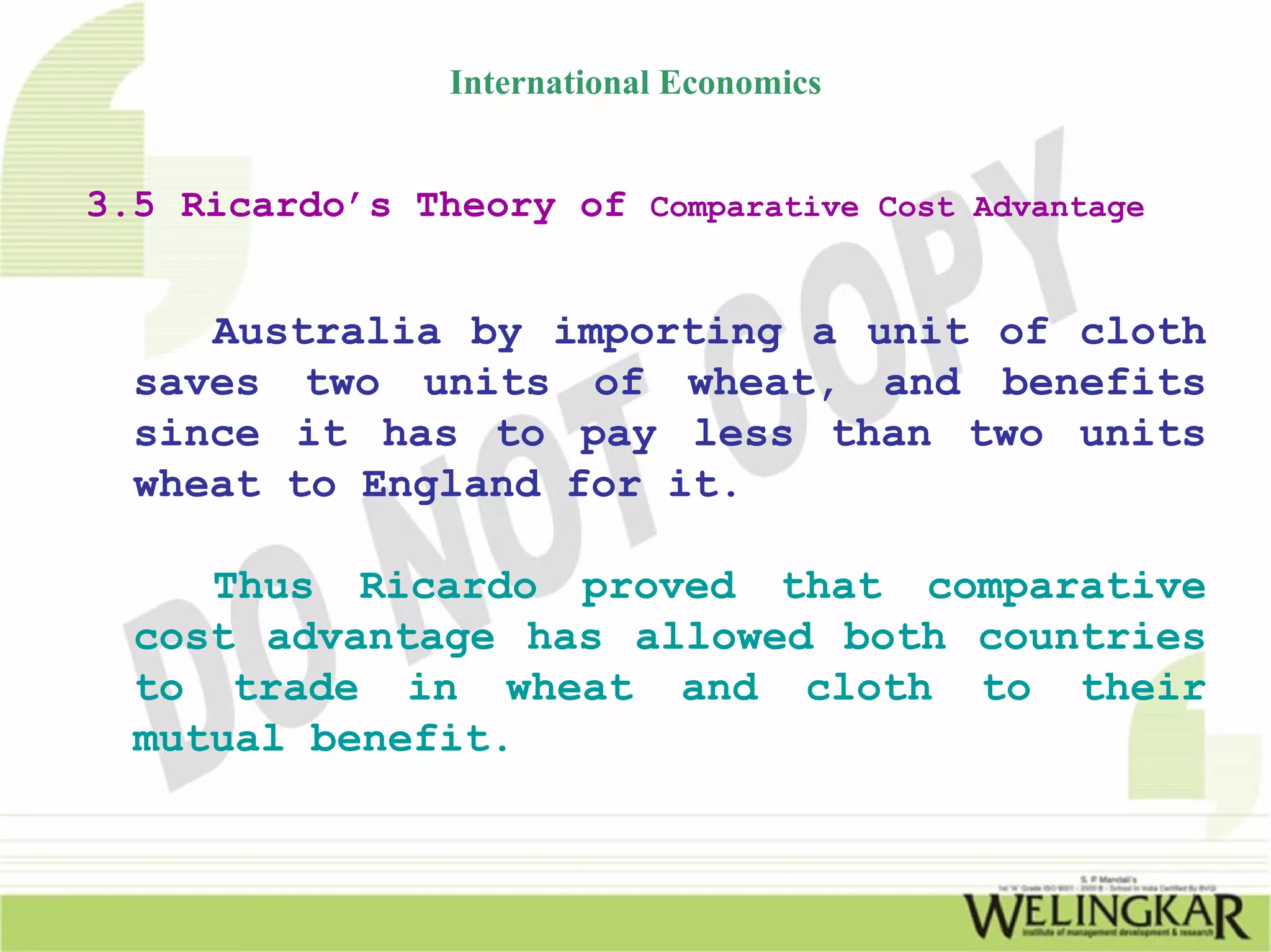 International Economics


3.5 Ricardo’s Theory of Comparative Cost Advantage


     Australia by importing a unit of cloth
  saves two units of wheat, and benefits
  since it has to pay less than two units
  wheat to England for it.

     Thus Ricardo proved that comparative
  cost advantage has allowed both countries
  to trade in wheat and cloth to their
  mutual benefit.
 